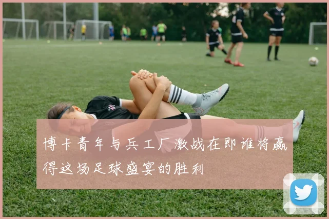 博卡青年与兵工厂激战在即谁将赢得这场足球盛宴的胜利