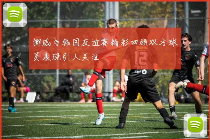 挪威与韩国友谊赛精彩回顾双方球员表现引人关注
