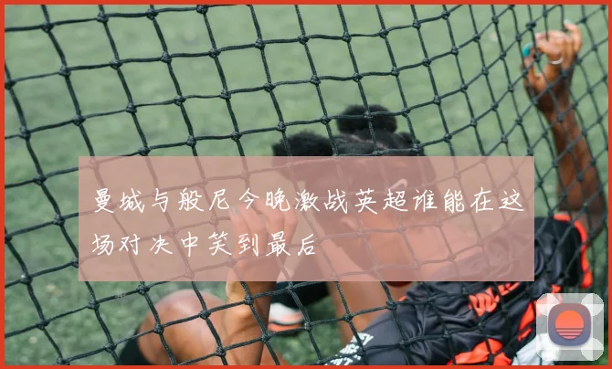 曼城与般尼今晚激战英超谁能在这场对决中笑到最后