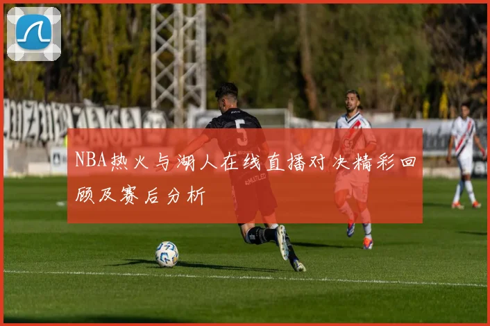 NBA热火与湖人在线直播对决精彩回顾及赛后分析