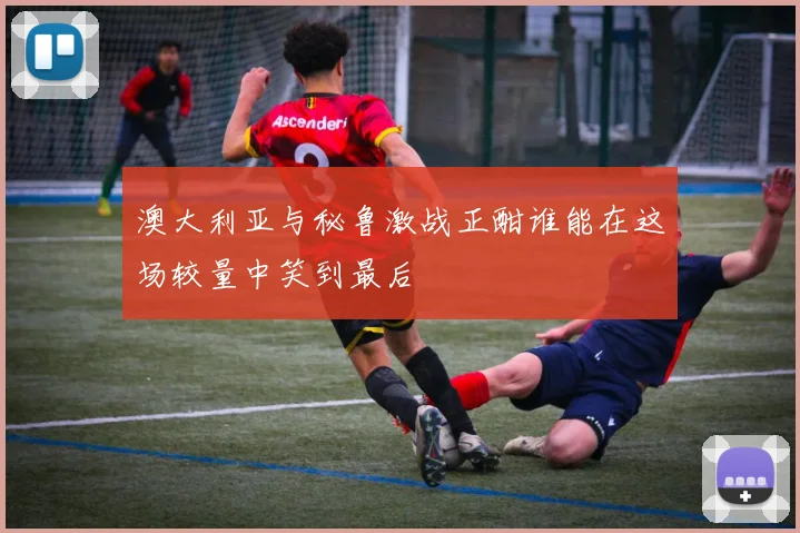 澳大利亚与秘鲁激战正酣谁能在这场较量中笑到最后