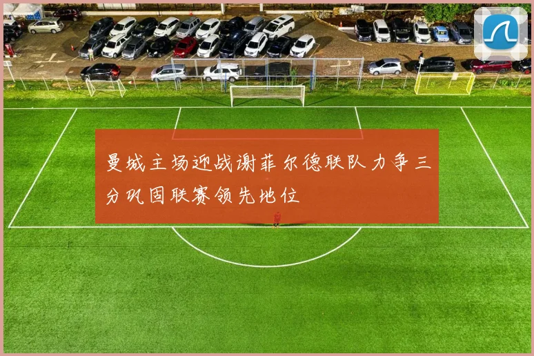 曼城主场迎战谢菲尔德联队力争三分巩固联赛领先地位