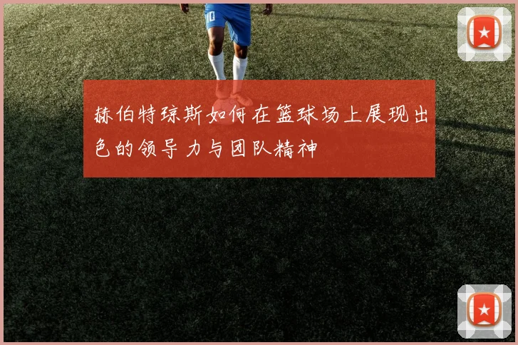 赫伯特琼斯如何在篮球场上展现出色的领导力与团队精神