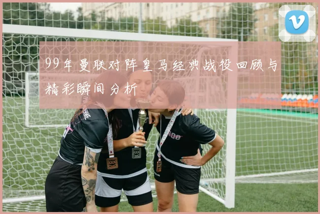 99年曼联对阵皇马经典战役回顾与精彩瞬间分析