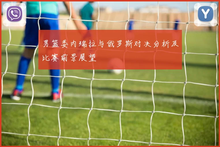男篮委内瑞拉与俄罗斯对决分析及比赛前景展望