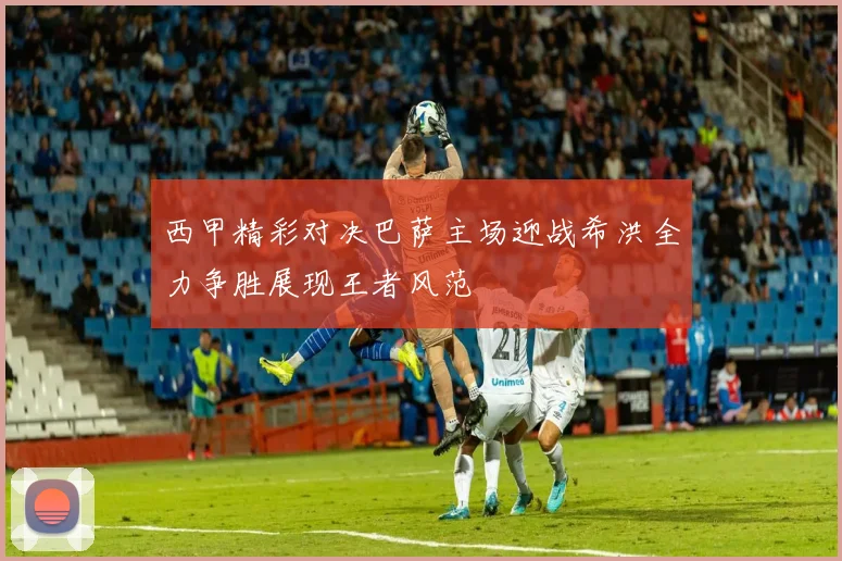 西甲精彩对决巴萨主场迎战希洪全力争胜展现王者风范