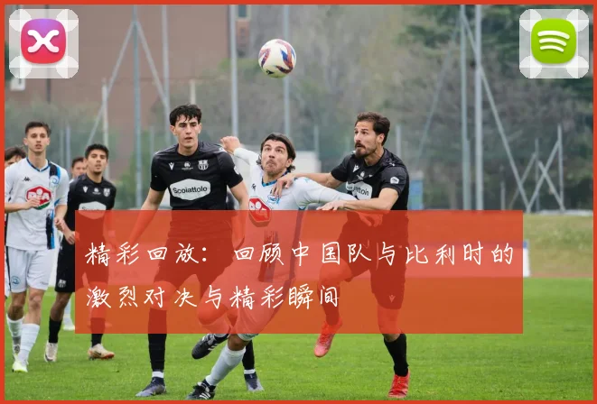 精彩回放：回顾中国队与比利时的激烈对决与精彩瞬间