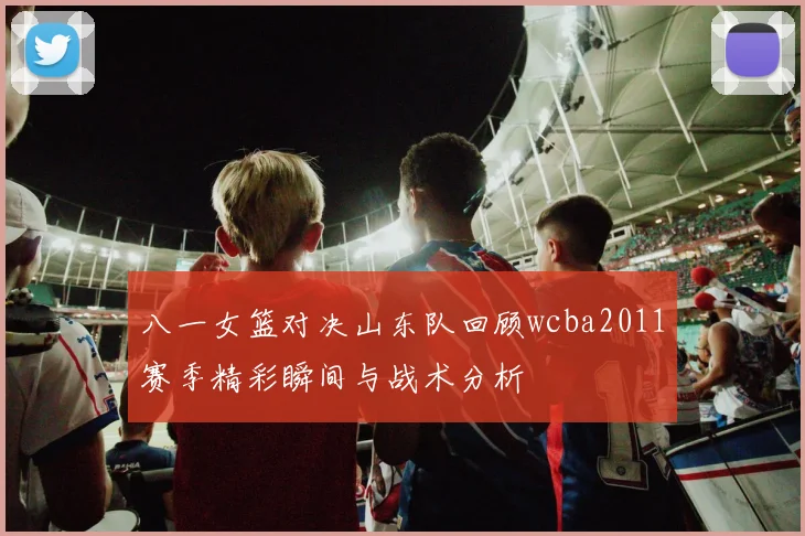 八一女篮对决山东队回顾wcba2011赛季精彩瞬间与战术分析