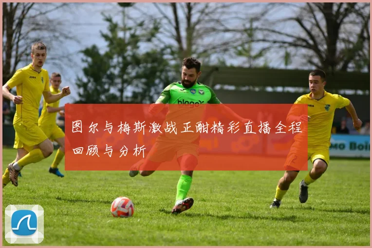 图尔与梅斯激战正酣精彩直播全程回顾与分析
