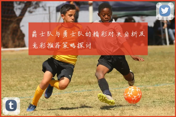 爵士队与勇士队的精彩对决分析及竞彩推荐策略探讨