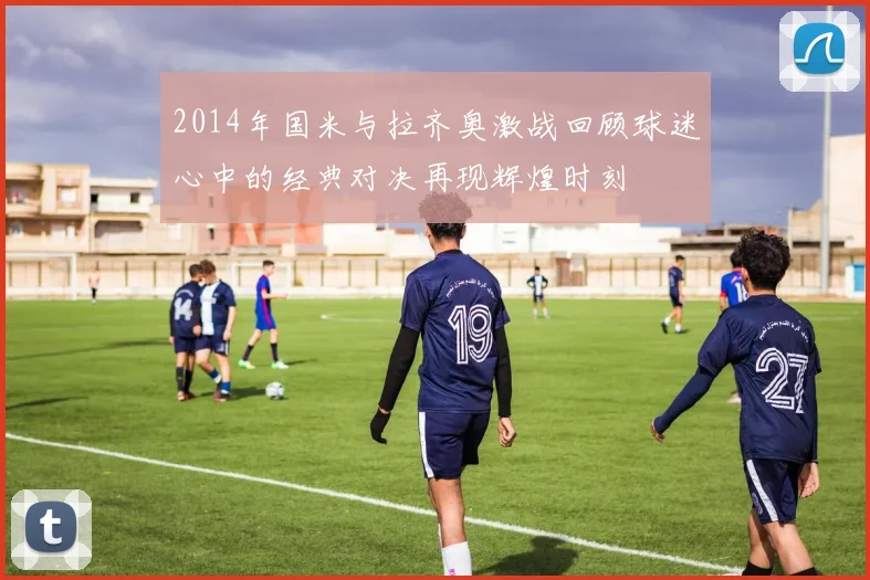 2014年国米与拉齐奥激战回顾球迷心中的经典对决再现辉煌时刻