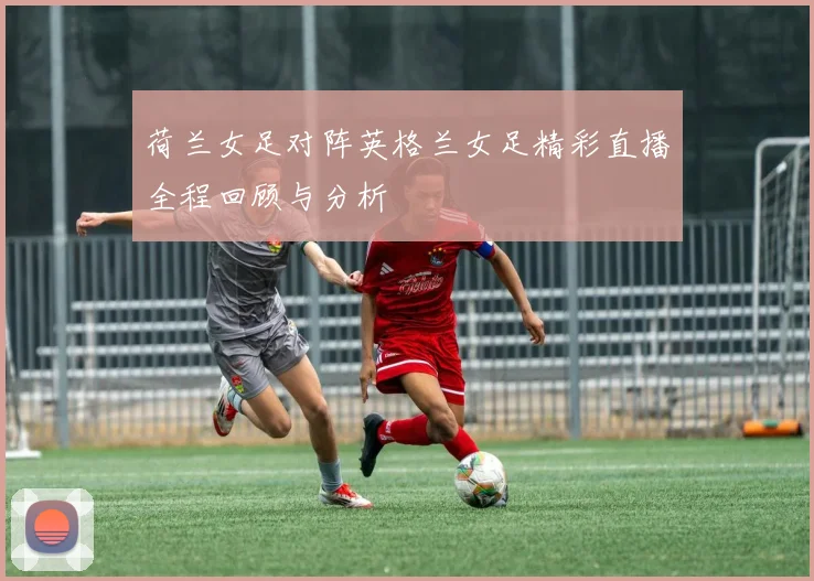 荷兰女足对阵英格兰女足精彩直播全程回顾与分析