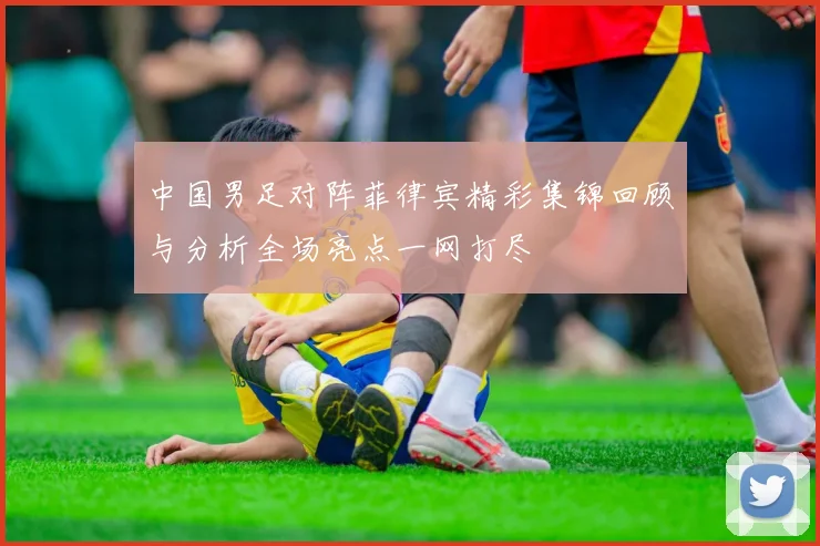 中国男足对阵菲律宾精彩集锦回顾与分析全场亮点一网打尽