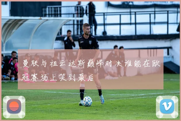 曼联与祖云达斯巅峰对决谁能在欧冠赛场上笑到最后