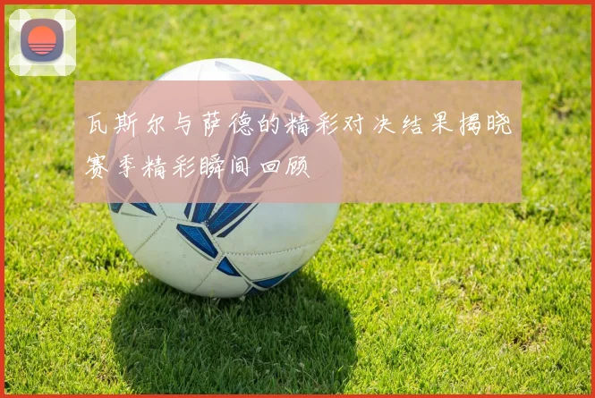 瓦斯尔与萨德的精彩对决结果揭晓赛季精彩瞬间回顾