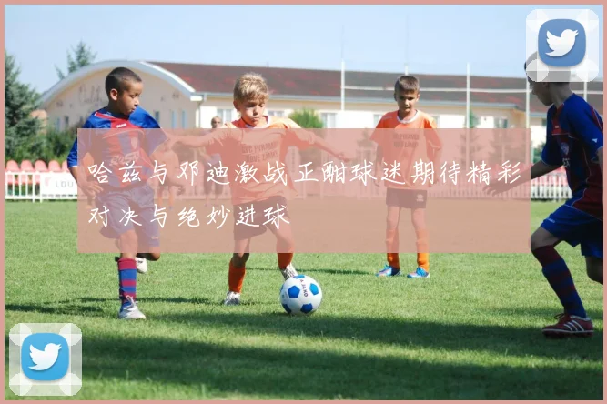 哈兹与邓迪激战正酣球迷期待精彩对决与绝妙进球