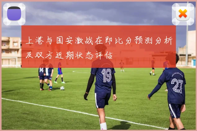 上港与国安激战在即比分预测分析及双方近期状态评估