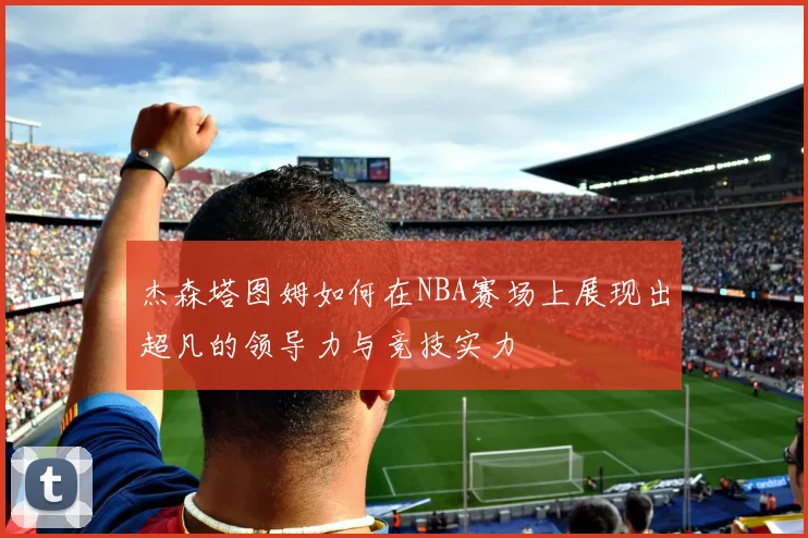 杰森塔图姆如何在NBA赛场上展现出超凡的领导力与竞技实力