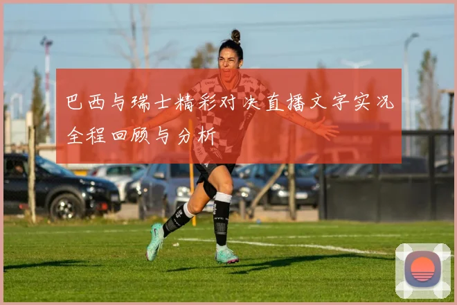 巴西与瑞士精彩对决直播文字实况全程回顾与分析