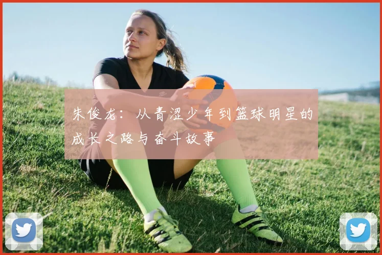 朱俊龙：从青涩少年到篮球明星的成长之路与奋斗故事