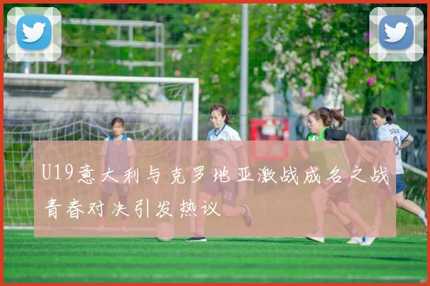 U19意大利与克罗地亚激战成名之战青春对决引发热议