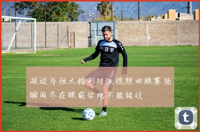 延边与恒大精彩对决视频回顾赛场瞬间尽在眼前你绝不能错过