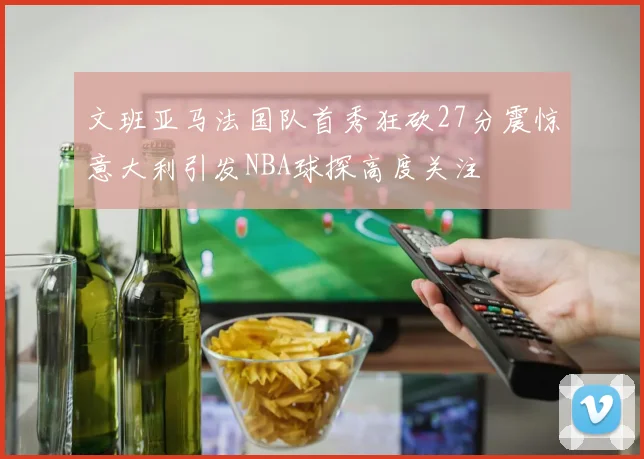 文班亚马法国队首秀狂砍27分震惊意大利引发NBA球探高度关注