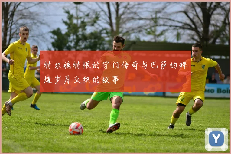 特尔施特根的守门传奇与巴萨的辉煌岁月交织的故事
