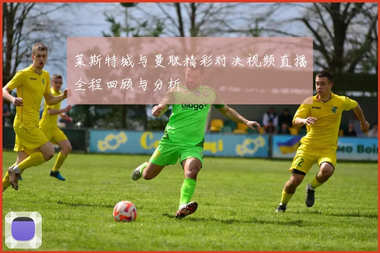 莱斯特城与曼联精彩对决视频直播全程回顾与分析