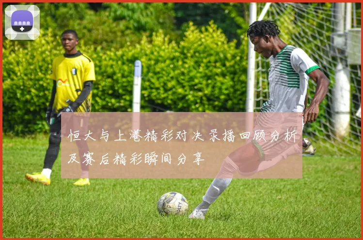 恒大与上港精彩对决录播回顾分析及赛后精彩瞬间分享