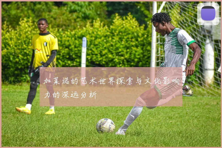 加莱诺的艺术世界探索与文化影响力的深远分析