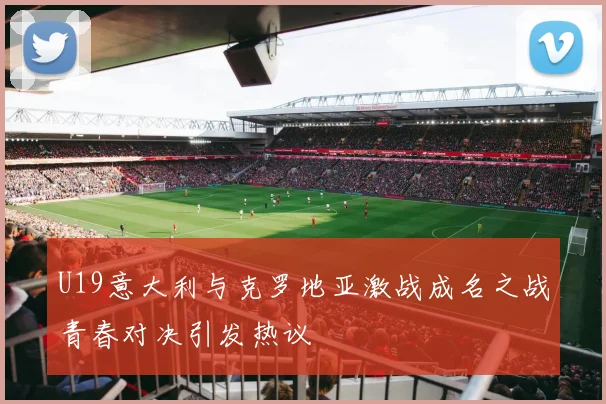 U19意大利与克罗地亚激战成名之战青春对决引发热议