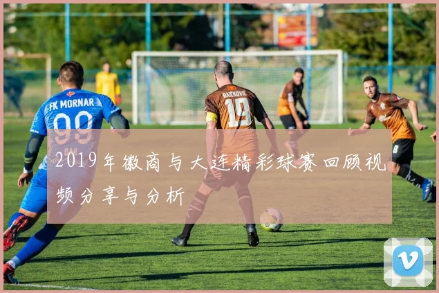 2019年徽商与大连精彩球赛回顾视频分享与分析