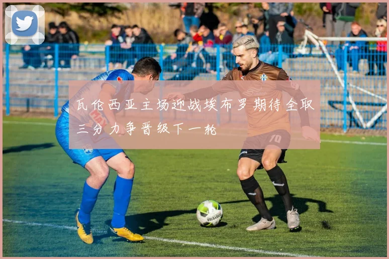 瓦伦西亚主场迎战埃布罗期待全取三分力争晋级下一轮