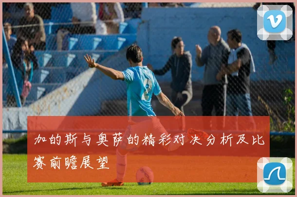 加的斯与奥萨的精彩对决分析及比赛前瞻展望