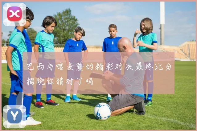 巴西与喀麦隆的精彩对决最终比分揭晓你猜对了吗