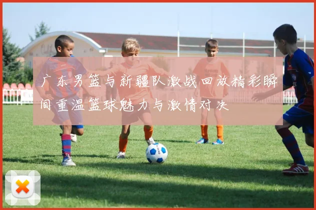 广东男篮与新疆队激战回放精彩瞬间重温篮球魅力与激情对决
