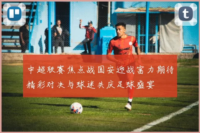 中超联赛焦点战国安迎战富力期待精彩对决与球迷共庆足球盛宴