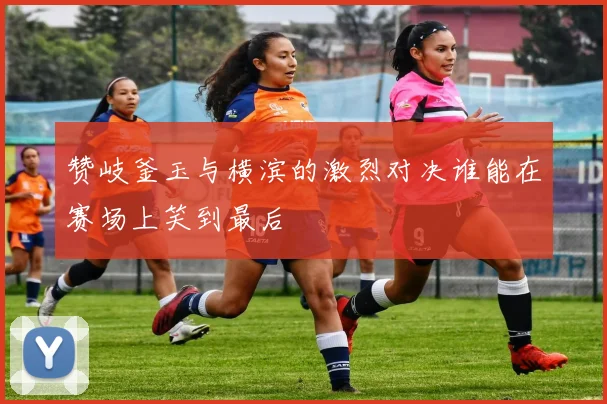 赞岐釜玉与横滨的激烈对决谁能在赛场上笑到最后