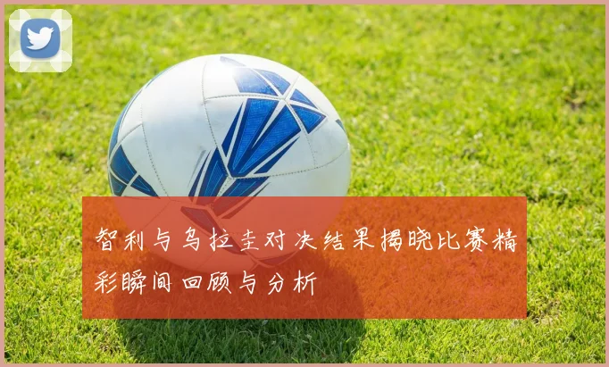 智利与乌拉圭对决结果揭晓比赛精彩瞬间回顾与分析