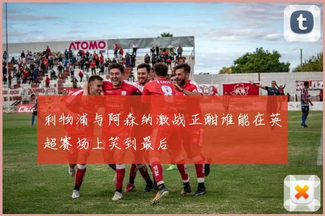 利物浦与阿森纳激战正酣谁能在英超赛场上笑到最后