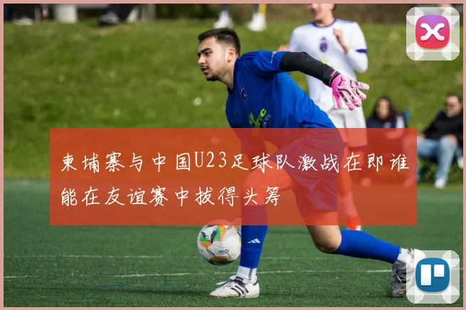 柬埔寨与中国U23足球队激战在即谁能在友谊赛中拔得头筹